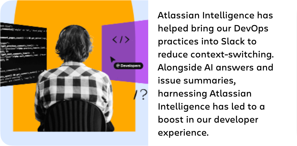 Atlassian Intelligence has helped bring our DevOps practices into Slack to reduce context-switching. Alongside Al answers and issue summaries, harnessing Atlassian Intelligence has led to a boost in our developer experience.